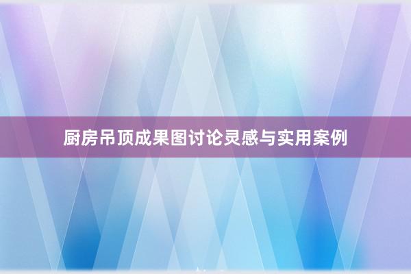 厨房吊顶成果图讨论灵感与实用案例